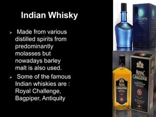 Indian Whisky
 Made from various
distilled spirits from
predominantly
molasses but
nowadays barley
malt is also used.
 Some of the famous
Indian whiskies are :
Royal Challenge,
Bagpiper, Antiquity
 