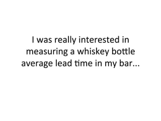 I	
  was	
  really	
  interested	
  in	
  
measuring	
  a	
  whiskey	
  bo?le	
  
average	
  lead	
  5me	
  in	
  my	
  bar...	
  
 