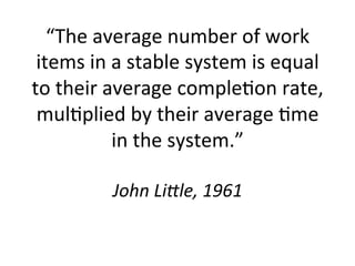 “The	
  average	
  number	
  of	
  work	
  
items	
  in	
  a	
  stable	
  system	
  is	
  equal	
  
to	
  their	
  average	
  comple5on	
  rate,	
  
mul5plied	
  by	
  their	
  average	
  5me	
  
in	
  the	
  system.”	
  	
  
	
  
John	
  Li(le,	
  1961	
  
 