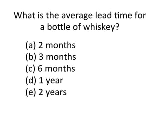(a)	
  2	
  months	
  
(b)	
  3	
  months	
  
(c)	
  6	
  months	
  
(d)	
  1	
  year	
  
(e)	
  2	
  years	
  
	
  
What	
  is	
  the	
  average	
  lead	
  5me	
  for	
  
a	
  bo?le	
  of	
  whiskey?	
  
 