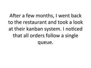 Acer	
  a	
  few	
  months,	
  I	
  went	
  back	
  
to	
  the	
  restaurant	
  and	
  took	
  a	
  look	
  
at	
  their	
  kanban	
  system.	
  I	
  no5ced	
  
that	
  all	
  orders	
  follow	
  a	
  single	
  
queue.	
  
 