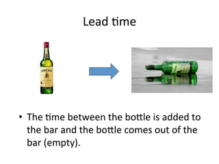 Lead	
  5me	
  
•  The	
  5me	
  between	
  the	
  bo?le	
  is	
  added	
  to	
  
the	
  bar	
  and	
  the	
  bo?le	
  comes	
  out	
  of	
  the	
  
bar	
  (empty).	
  	
  
 