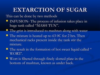 EXTARCTION OF SUGAREXTARCTION OF SUGAR
This can be done by two methodsThis can be done by two methods
 INFUSION- The process of infusion takes place inINFUSION- The process of infusion takes place in
huge tank called “MASH TUN”.huge tank called “MASH TUN”.
 The grist is introduced to mashtun along with waterThe grist is introduced to mashtun along with water
 The mixture is heated up to 63 0C for 2 hrs. ThenThe mixture is heated up to 63 0C for 2 hrs. Then
mechanical racks present inside the tank stir themechanical racks present inside the tank stir the
mixture.mixture.
 The result in the formation of hot sweet liquid called “The result in the formation of hot sweet liquid called “
WORT’.WORT’.
 Wort is filtered through finely slotted plate in theWort is filtered through finely slotted plate in the
bottom of mashtun, known as under back.bottom of mashtun, known as under back.
 