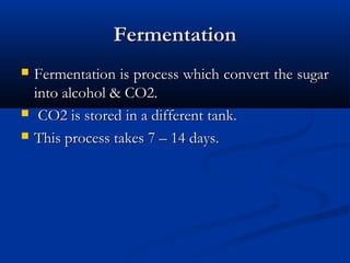 FermentationFermentation
 Fermentation is process which convert the sugarFermentation is process which convert the sugar
into alcohol & CO2.into alcohol & CO2.
 CO2 is stored in a different tank.CO2 is stored in a different tank.
 This process takes 7 – 14 days.This process takes 7 – 14 days.
 