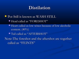 DistilationDistilation
 Pot Still is known as WASH STILLPot Still is known as WASH STILL
 Head called as “FORESHOT”Head called as “FORESHOT”
 Heart called as low wines because of low alcoholicHeart called as low wines because of low alcoholic
content. (40%)content. (40%)
 Tail called as “AFTERSHOT”Tail called as “AFTERSHOT”
Note-The foreshot and the aftershot are togetherNote-The foreshot and the aftershot are together
called as “FEINTS”called as “FEINTS”
 