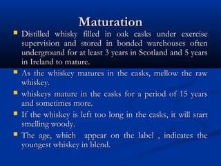 MaturationMaturation
 Distilled whisky filled in oak casks under exerciseDistilled whisky filled in oak casks under exercise
supervision and stored in bonded warehouses oftensupervision and stored in bonded warehouses often
underground for at least 3 years in Scotland and 5 yearsunderground for at least 3 years in Scotland and 5 years
in Ireland to mature.in Ireland to mature.
 As the whiskey matures in the casks, mellow the rawAs the whiskey matures in the casks, mellow the raw
whiskey.whiskey.
 whiskeys mature in the casks for a period of 15 yearswhiskeys mature in the casks for a period of 15 years
and sometimes more.and sometimes more.
 If the whiskey is left too long in the casks, it will startIf the whiskey is left too long in the casks, it will start
smelling woody.smelling woody.
 The age, which appear on the label , indicates theThe age, which appear on the label , indicates the
youngest whiskey in blend.youngest whiskey in blend.
 