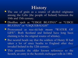 HistoryHistory
 The use of grain as a source of alcohol originatesThe use of grain as a source of alcohol originates
among the Celts (the people of Ireland) between theamong the Celts (the people of Ireland) between the
10th and 15th century.10th and 15th century.
 Distillate spelt as “UISGE BEATHA” or “UISCEDistillate spelt as “UISGE BEATHA” or “UISCE
BEATHA” or “USQUEBAUGH”BEATHA” or “USQUEBAUGH”
 Pronounced as wee-ski-bah meant “WATER OFPronounced as wee-ski-bah meant “WATER OF
LIFE”. Both Scotland and Ireland have long beenLIFE”. Both Scotland and Ireland have long been
claiming to be the original source of whiskey.claiming to be the original source of whiskey.
 But neutral heads say that the soldiers of Henry II hadBut neutral heads say that the soldiers of Henry II had
taken a lot of uisce beatha to England after theytaken a lot of uisce beatha to England after they
invaded Ireland in the 12th century.invaded Ireland in the 12th century.
 This precedes the older known references to theThis precedes the older known references to the
Scotch, an entry in the Scottish exchequer rolls in 1484.Scotch, an entry in the Scottish exchequer rolls in 1484.
 