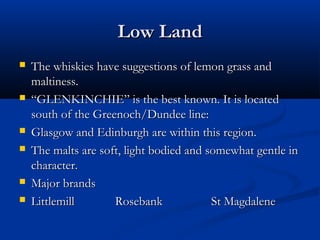 Low LandLow Land
 The whiskies have suggestions of lemon grass andThe whiskies have suggestions of lemon grass and
maltiness.maltiness.
 ““GLENKINCHIE” is the best known. It is locatedGLENKINCHIE” is the best known. It is located
south of the Greenoch/Dundee line:south of the Greenoch/Dundee line:
 Glasgow and Edinburgh are within this region.Glasgow and Edinburgh are within this region.
 The malts are soft, light bodied and somewhat gentle inThe malts are soft, light bodied and somewhat gentle in
character.character.
 Major brandsMajor brands
 LittlemillLittlemill RosebankRosebank St MagdaleneSt Magdalene
 