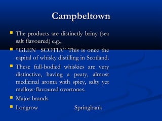 CampbeltownCampbeltown
 The products are distinctly briny (seaThe products are distinctly briny (sea
salt flavoured) e.g.,salt flavoured) e.g.,
 ““GLEN SCOTIA” This is once theGLEN SCOTIA” This is once the
capital of whisky distilling in Scotland.capital of whisky distilling in Scotland.
 These full-bodied whiskies are veryThese full-bodied whiskies are very
distinctive, having a peaty, almostdistinctive, having a peaty, almost
medicinal aroma with spicy, salty yetmedicinal aroma with spicy, salty yet
mellow-flavoured overtones.mellow-flavoured overtones.
 Major brandsMajor brands
 LongrowLongrow SpringbankSpringbank
 