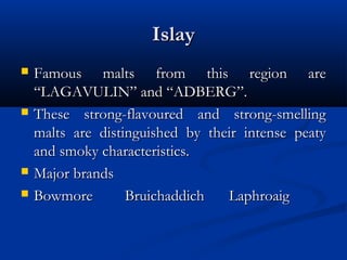 IslayIslay
 Famous malts from this region areFamous malts from this region are
“LAGAVULIN” and “ADBERG”.“LAGAVULIN” and “ADBERG”.
 These strong-flavoured and strong-smellingThese strong-flavoured and strong-smelling
malts are distinguished by their intense peatymalts are distinguished by their intense peaty
and smoky characteristics.and smoky characteristics.
 Major brandsMajor brands
 BowmoreBowmore BruichaddichBruichaddich LaphroaigLaphroaig
 