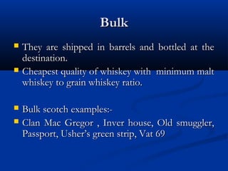 BulkBulk
 They are shipped in barrels and bottled at theThey are shipped in barrels and bottled at the
destination.destination.
 Cheapest quality of whiskey with minimum maltCheapest quality of whiskey with minimum malt
whiskey to grain whiskey ratio.whiskey to grain whiskey ratio.
 Bulk scotch examples:-Bulk scotch examples:-
 Clan Mac Gregor , Inver house, Old smuggler,Clan Mac Gregor , Inver house, Old smuggler,
Passport, Usher’s green strip, Vat 69Passport, Usher’s green strip, Vat 69
 