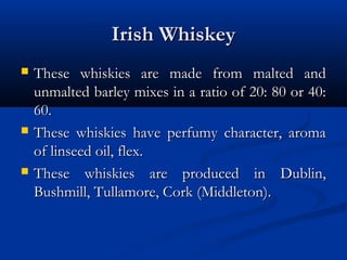 Irish WhiskeyIrish Whiskey
 These whiskies are made from malted andThese whiskies are made from malted and
unmalted barley mixes in a ratio of 20: 80 or 40:unmalted barley mixes in a ratio of 20: 80 or 40:
60.60.
 These whiskies have perfumy character, aromaThese whiskies have perfumy character, aroma
of linseed oil, flex.of linseed oil, flex.
 These whiskies are produced in Dublin,These whiskies are produced in Dublin,
Bushmill, Tullamore, Cork (Middleton).Bushmill, Tullamore, Cork (Middleton).
 