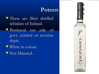 PoteenPoteen
 These are illicit distilledThese are illicit distilled
whiskies of Ireland.whiskies of Ireland.
 Produced out side ofProduced out side of
govt. control or revenuegovt. control or revenue
deptt.deptt.
 White in colour.White in colour.
 Not Matured.Not Matured.
 