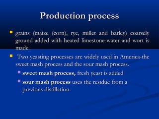 Production processProduction process
 grains (maize (corn), rye, millet and barley) coarselygrains (maize (corn), rye, millet and barley) coarsely
ground added with heated limestone-water and wort isground added with heated limestone-water and wort is
made.made.
 Two yeasting processes are widely used in America-theTwo yeasting processes are widely used in America-the
sweet mash process and the sour mash process.sweet mash process and the sour mash process.
 sweet mash processsweet mash process,, fresh yeast is addedfresh yeast is added
 sour mash processsour mash process uses the residue from auses the residue from a
previous distillation.previous distillation.
 