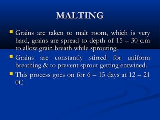 MALTINGMALTING
 Grains are taken to malt room, which is veryGrains are taken to malt room, which is very
hard, grains are spread to depth of 15 – 30 c.mhard, grains are spread to depth of 15 – 30 c.m
to allow grain breath while sprouting.to allow grain breath while sprouting.
 Grains are constantly stirred for uniformGrains are constantly stirred for uniform
breathing & to prevent sprout getting entwined.breathing & to prevent sprout getting entwined.
 This process goes on for 6 – 15 days at 12 – 21This process goes on for 6 – 15 days at 12 – 21
0C.0C.
 