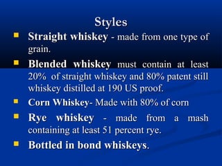 StylesStyles
 Straight whiskeyStraight whiskey - made from one type of- made from one type of
grain.grain.
 Blended whiskeyBlended whiskey must contain at leastmust contain at least
20% of straight whiskey and 80% patent still20% of straight whiskey and 80% patent still
whiskey distilled at 190 US proof.whiskey distilled at 190 US proof.
 Corn WhiskeyCorn Whiskey- Made with 80% of corn- Made with 80% of corn
 Rye whiskeyRye whiskey - made from a mash- made from a mash
containing at least 51 percent rye.containing at least 51 percent rye.
 Bottled in bond whiskeysBottled in bond whiskeys..
 