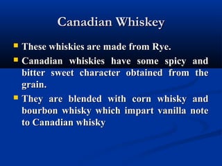 Canadian WhiskeyCanadian Whiskey
 These whiskies are made from Rye.These whiskies are made from Rye.
 Canadian whiskies have some spicy andCanadian whiskies have some spicy and
bitter sweet character obtained from thebitter sweet character obtained from the
grain.grain.
 They are blended with corn whisky andThey are blended with corn whisky and
bourbon whisky which impart vanilla notebourbon whisky which impart vanilla note
to Canadian whiskyto Canadian whisky
 