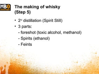 The making of whisky
(Step 5)
• 2nd
distillation (Spirit Still)
• 3 parts:
- foreshot (toxic alcohol, methanol)
- Spirits (ethanol)
- Feints
 