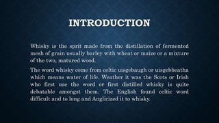 INTRODUCTION
Whisky is the sprit made from the distillation of fermented
mesh of grain usually barley with wheat or maize or a mixture
of the two, matured wood.
The word whisky come from celtic uisgebaugh or uisgebbeatha
which means water of life. Weather it was the Scots or Irish
who first use the word or first distilled whisky is quite
debatable amongst them. The English found celtic word
difficult and to long and Anglicized it to whisky.
 