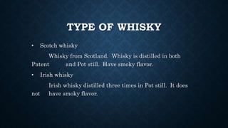 TYPE OF WHISKY
• Scotch whisky
Whisky from Scotland. Whisky is distilled in both
Patent and Pot still. Have smoky flavor.
• Irish whisky
Irish whisky distilled three times in Pot still. It does
not have smoky flavor.
 