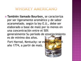 Whiskey americanoTambién llamado Bourbon, se caracteriza por ser ligeramente aromático y de sabor acaramelado. según la ley E.U., debe ser elaborado a base de maíz por lo menos en una concentración entre el 50% generalmente Su período de envejecimiento es de mínimo dos años.   Fort Harrod, Kentucky: se estableció en el año 1774, a partir de maíz.