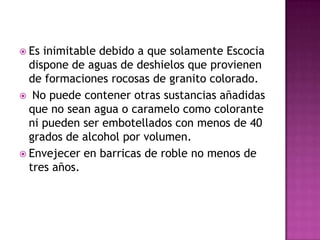 Es inimitable debido a que solamente Escocia dispone de aguas de deshielos que provienen de formaciones rocosas de granito colorado. No puede contener otras sustancias añadidas que no sean agua o caramelo como colorante ni pueden ser embotellados con menos de 40 grados de alcohol por volumen.Envejecer en barricas de roble no menos de tres años.