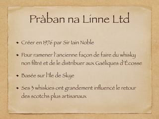 Pràban na Linne Ltd
Créer en 1976 par Sir Iain Noble
Pour ramener l’ancienne façon de faire du whisky
non ﬁltré et de le distribuer aux Gaéliques d’Écosse
Basée sur l’île de Skye
Ses 3 whiskies ont grandement inﬂuencé le retour
des scotchs plus artisanaux
 