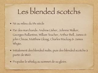 Les blended scotchs
Né au milieu du 19e siècle
Par des marchands: Andrew Usher, Johnnie Walker,
Georges Ballantine, William Teacher, Arthur Bell, James &
john Chivas, Matthew Gloag, Charles Mackay & James
Whyte.
Initialement des blended malts, puis des blended scotchs à
partir de 1860.
Propulse le whisky au sommet de sa gloire.
 