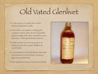 Old Vated Glenlivet
À cette époque, la qualité des scotchs
whiskys était plutôt variable.
Aﬁn d‘offrir à sa clientèle un whisky plus
constant, Andrew Usher décida d’assembler
quelques single malts selon un proﬁl de saveur
déterminé : l’Old Vatted Glenlivet était né.
Il utilisa ensuite une bonne proportion de
whisky de grain de sa propre distillerie, la
North British.
Ceci permettant à la fois de diminuer les coûts
de production et de de donner une douce
légèreté au produit ﬁnal.
Il fût rapidement imité par d’autres marchands
 