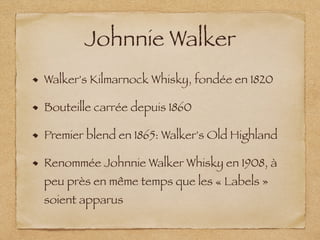 Johnnie Walker
Walker's Kilmarnock Whisky, fondée en 1820
Bouteille carrée depuis 1860
Premier blend en 1865: Walker's Old Highland
Renommée Johnnie Walker Whisky en 1908, à
peu près en même temps que les « Labels »
soient apparus
 