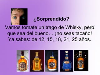 ¿Sorprendido?
Vamos tómate un trago de Whisky, pero
 que sea del bueno… ¡no seas tacaño!
 Ya sabes: de 12, 15, 18, 21, 25 ...