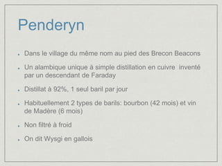 Penderyn 
Dans le village du même nom au pied des Brecon Beacons 
Un alambique unique à simple distillation en cuivre inventé 
par un descendant de Faraday 
Distillat à 92%, 1 seul baril par jour 
Habituellement 2 types de barils: bourbon (42 mois) et vin 
de Madère (6 mois) 
Non filtré à froid 
On dit Wysgi en gallois 
 