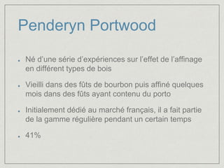 Penderyn Portwood 
Né d’une série d’expériences sur l’effet de l’affinage 
en différent types de bois 
Vieilli dans des fûts de bourbon puis affiné quelques 
mois dans des fûts ayant contenu du porto 
Initialement dédié au marché français, il a fait partie 
de la gamme régulière pendant un certain temps 
41% 
 