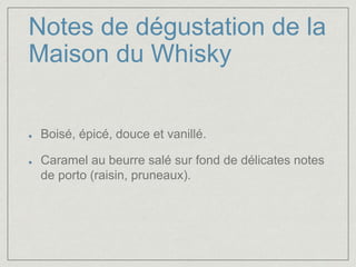 Notes de dégustation de la 
Maison du Whisky 
Boisé, épicé, douce et vanillé. 
Caramel au beurre salé sur fond de délicates notes 
de porto (raisin, pruneaux). 
 