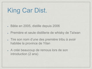 King Car Dist. 
Bâtie en 2005, distille depuis 2006 
Première et seule distillerie de whisky de Taïwan 
Tire son nom d’une des première tribu à avoir 
habitée la province de Yilan 
A créé beaucoup de remous lors de son 
introduction (2 ans) 
 
