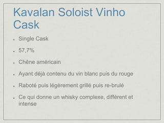 Kavalan Soloist Vinho 
Cask 
Single Cask 
57,7% 
Chêne américain 
Ayant déjà contenu du vin blanc puis du rouge 
Raboté puis légèrement grillé puis re-brulé 
Ce qui donne un whisky complexe, différent et 
intense 
 