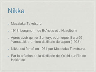 Nikka 
Masataka Taketsuru 
1918: Longmorn, de Bo'ness et d’Hazelburn 
Après avoir quitter Suntory, pour lequel il a créé 
Yamazaki, première distillerie du Japon (1923) 
Nikka est fondé en 1934 par Masataka Taketsuru, 
Par la création de la distillerie de Yoichi sur l'île de 
Hokkaido 
 