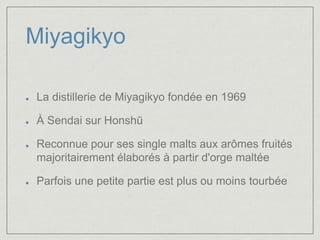 Miyagikyo 
La distillerie de Miyagikyo fondée en 1969 
À Sendai sur Honshū 
Reconnue pour ses single malts aux arômes fruités 
majoritairement élaborés à partir d'orge maltée 
Parfois une petite partie est plus ou moins tourbée 
 