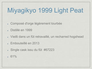 Miyagikyo 1999 Light Peat 
Composé d'orge légèrement tourbée 
Distillé en 1999 
Vieilli dans un fût retravaillé, un recharred hogshead 
Embouteillé en 2013 
Single cask issu du fût #67223 
61% 
 