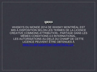 WHISKYS DU MONDE 2014 DE WHISKY MONTRÉAL EST 
MIS À DISPOSITION SELON LES TERMES DE LA LICENCE 
CREATIVE COMMONS ATTRIBUTION - PARTAGE DANS LES 
MÊMES CONDITIONS 4.0 INTERNATIONAL. 
LES AUTORISATIONS AU-DELÀ DU CHAMP DE CETTE 
LICENCE PEUVENT ÊTRE OBTENUES À 
MAILTO:INFO@WHISKYMONTREAL.CA. 
