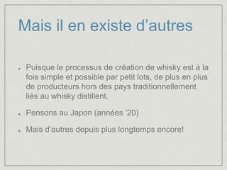Mais il en existe d’autres 
Puisque le processus de création de whisky est à la 
fois simple et possible par petit lots, de plus en plus 
de producteurs hors des pays traditionnellement 
liés au whisky distillent. 
Pensons au Japon (années ’20) 
Mais d’autres depuis plus longtemps encore! 
 