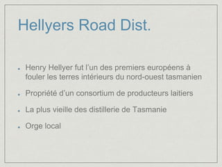 Hellyers Road Dist. 
Henry Hellyer fut l’un des premiers européens à 
fouler les terres intérieurs du nord-ouest tasmanien 
Propriété d’un consortium de producteurs laitiers 
La plus vieille des distillerie de Tasmanie 
Orge local 
 