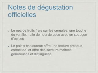 Notes de dégustation 
officielles 
Le nez de fruits frais sur les céréales, une touche 
de vanille, huile de noix de coco avec un soupçon 
d’épices 
Le palais chaleureux offre une texture presque 
crémeuse, et offre des saveurs maltées 
généreuses et distinguées 
 