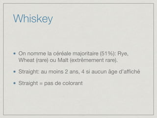 Whiskey
On nomme la céréale majoritaire (51%): Rye,
Wheat (rare) ou Malt (extrêmement rare).

Straight: au moins 2 ans, 4 si aucun âge d’aﬃché

Straight = pas de colorant
 