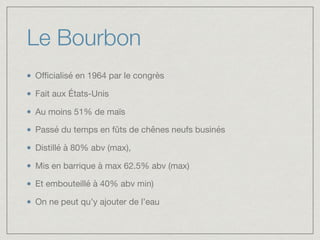 Le Bourbon
Oﬃcialisé en 1964 par le congrès

Fait aux États-Unis

Au moins 51% de maïs

Passé du temps en fûts de chênes neufs businés

Distillé à 80% abv (max), 

Mis en barrique à max 62.5% abv (max) 

Et embouteillé à 40% abv min)

On ne peut qu’y ajouter de l’eau
 