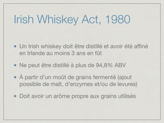 Irish Whiskey Act, 1980
Un Irish whiskey doit être distillé et avoir été aﬃné
en Irlande au moins 3 ans en fût 

Ne peut être distillé à plus de 94,8% ABV

À partir d’un moût de grains fermenté (ajout
possible de malt, d’enzymes et/ou de levures)

Doit avoir un arôme propre aux grains utilisés
 