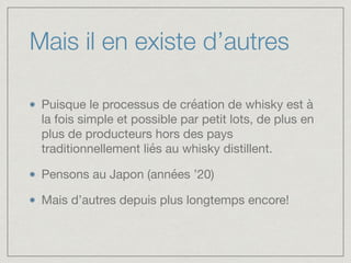 Mais il en existe d’autres
Puisque le processus de création de whisky est à
la fois simple et possible par petit lots, de plus en
plus de producteurs hors des pays
traditionnellement liés au whisky distillent.

Pensons au Japon (années ’20)

Mais d’autres depuis plus longtemps encore!
 