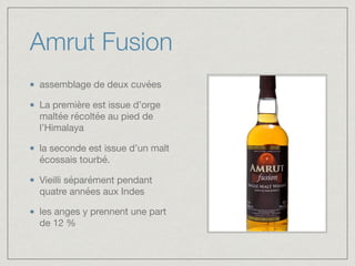 Amrut Fusion
assemblage de deux cuvées 

La première est issue d’orge
maltée récoltée au pied de
l’Himalaya 

la seconde est issue d’un malt
écossais tourbé. 

Vieilli séparément pendant
quatre années aux Indes

les anges y prennent une part
de 12 %
 