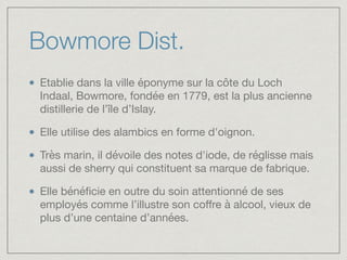 Bowmore Dist.
Etablie dans la ville éponyme sur la côte du Loch
Indaal, Bowmore, fondée en 1779, est la plus ancienne
distillerie de l’île d’Islay.

Elle utilise des alambics en forme d'oignon.

Très marin, il dévoile des notes d'iode, de réglisse mais
aussi de sherry qui constituent sa marque de fabrique. 

Elle bénéﬁcie en outre du soin attentionné de ses
employés comme l’illustre son coﬀre à alcool, vieux de
plus d’une centaine d’années.
 