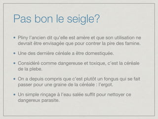 Pas bon le seigle?
Pliny l’ancien dit qu’elle est amère et que son utilisation ne
devrait être envisagée que pour contrer la pire des famine.

Une des dernière céréale a être domestiquée.

Considéré comme dangereuse et toxique, c’est la céréale
de la plebe.

On a depuis compris que c’est plutôt un fongus qui se fait
passer pour une graine de la céréale : l’ergot. 

Un simple rinçage à l’eau salée suﬃt pour nettoyer ce
dangereux parasite.
 